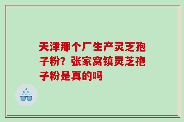 天津那个厂生产灵芝孢子粉？张家窝镇灵芝孢子粉是真的吗