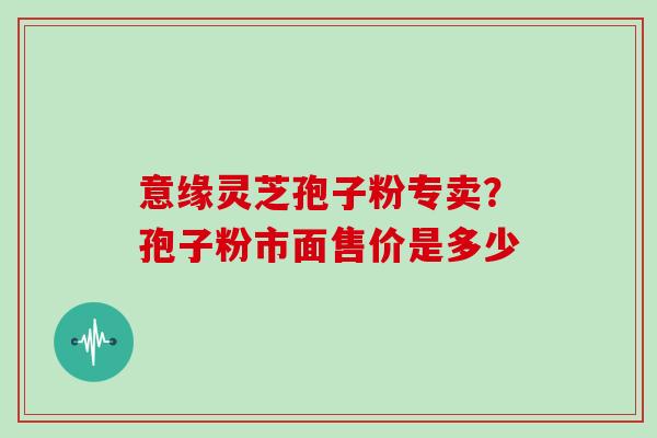 意缘灵芝孢子粉专卖？孢子粉市面售价是多少