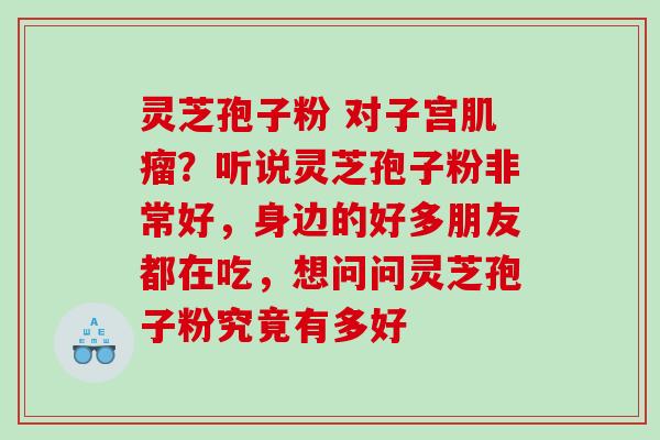 灵芝孢子粉 对子宫？听说灵芝孢子粉非常好，身边的好多朋友都在吃，想问问灵芝孢子粉究竟有多好