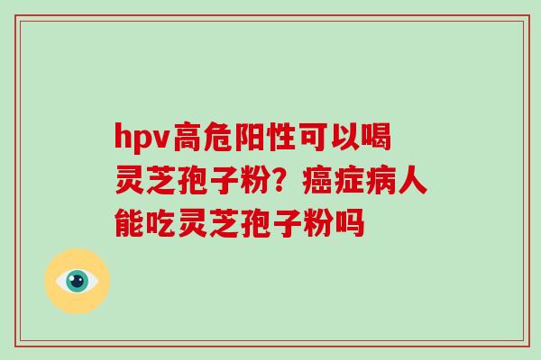 hpv高危阳性可以喝灵芝孢子粉？症人能吃灵芝孢子粉吗