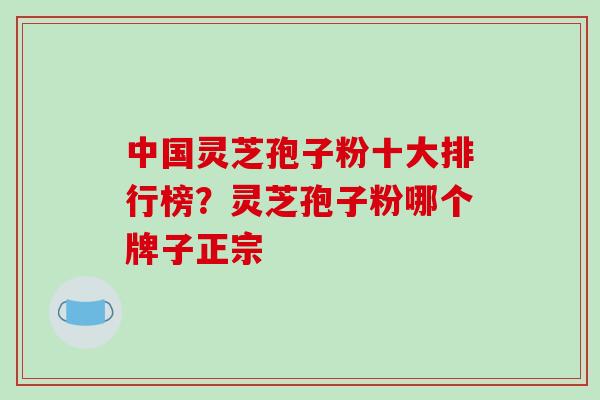 中国灵芝孢子粉十大排行榜？灵芝孢子粉哪个牌子正宗