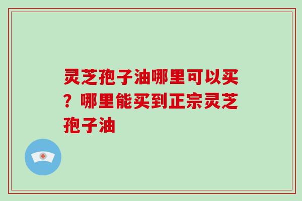 灵芝孢子油哪里可以买？哪里能买到正宗灵芝孢子油