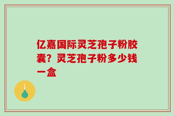 亿嘉国际灵芝孢子粉胶囊？灵芝孢子粉多少钱一盒