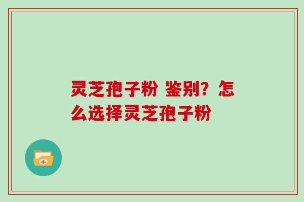 灵芝孢子粉 鉴别？怎么选择灵芝孢子粉