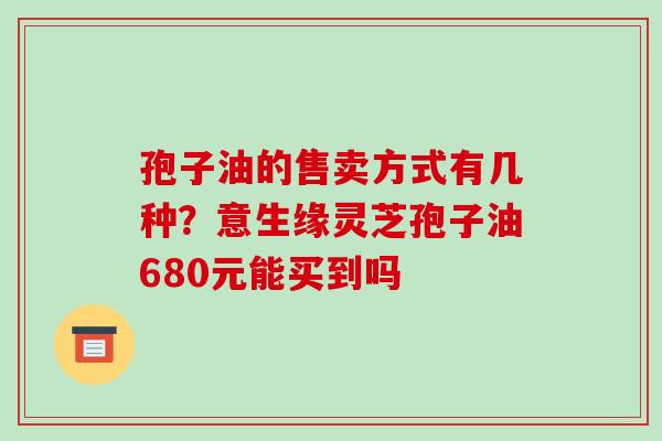 孢子油的售卖方式有几种？意生缘灵芝孢子油680元能买到吗