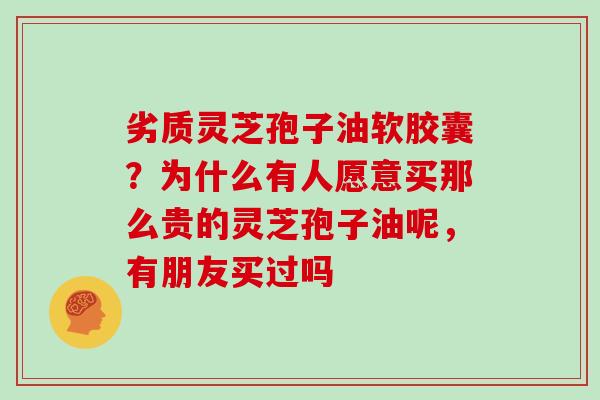 劣质灵芝孢子油软胶囊？为什么有人愿意买那么贵的灵芝孢子油呢，有朋友买过吗