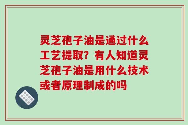 灵芝孢子油是通过什么工艺提取？有人知道灵芝孢子油是用什么技术或者原理制成的吗