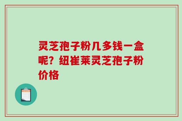 灵芝孢子粉几多钱一盒呢？纽崔莱灵芝孢子粉价格