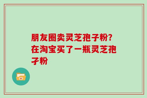 朋友圈卖灵芝孢子粉？在淘宝买了一瓶灵芝孢孑粉