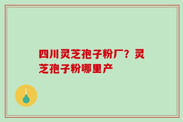 四川灵芝孢子粉厂？灵芝孢子粉哪里产