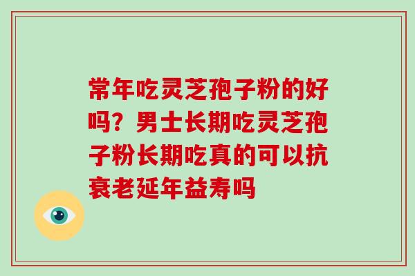 常年吃灵芝孢子粉的好吗？男士长期吃灵芝孢子粉长期吃真的可以抗延年益寿吗