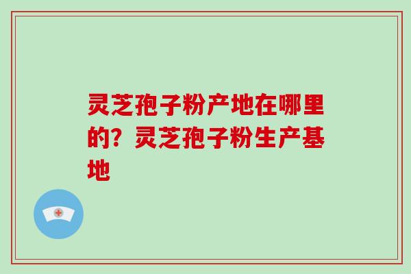 灵芝孢子粉产地在哪里的？灵芝孢子粉生产基地