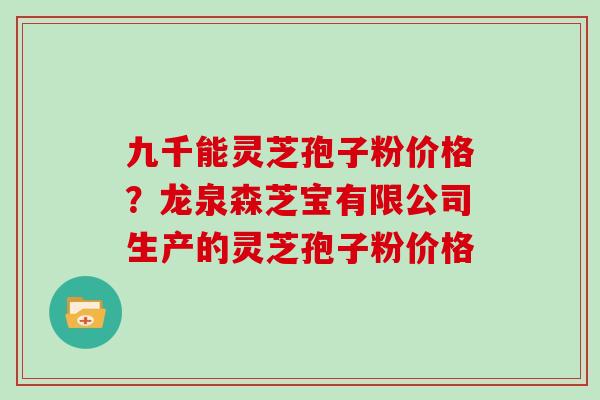 九千能灵芝孢子粉价格？龙泉森芝宝有限公司生产的灵芝孢子粉价格