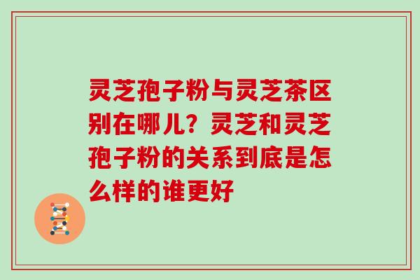 灵芝孢子粉与灵芝茶区别在哪儿？灵芝和灵芝孢子粉的关系到底是怎么样的谁更好