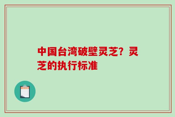 中国台湾破壁灵芝？灵芝的执行标准