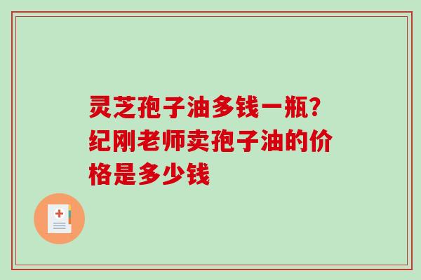 灵芝孢子油多钱一瓶？纪刚老师卖孢子油的价格是多少钱