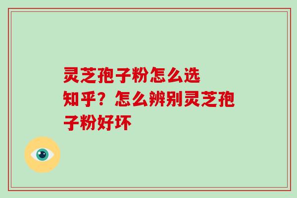 灵芝孢子粉怎么选 知乎?怎么辨别灵芝孢子粉好坏 灵芝孢子粉怎么选 知乎?怎么辨别灵芝孢子粉好坏
