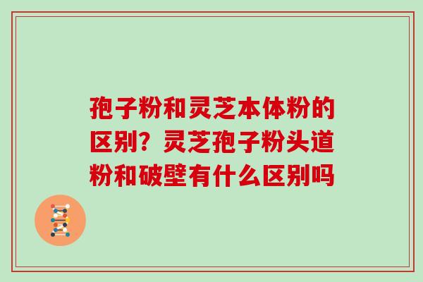 孢子粉和灵芝本体粉的区别?灵芝孢子粉头道粉和破壁有什么区别吗 孢子粉和灵芝本体粉的区别?灵芝孢子粉头道粉和破壁有什么区别吗