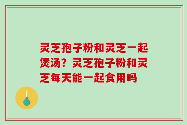 灵芝孢子粉和灵芝一起煲汤?灵芝孢子粉和灵芝每天能一起食用吗 灵芝孢子粉和灵芝一起煲汤?灵芝孢子粉和灵芝每天能一起食用吗