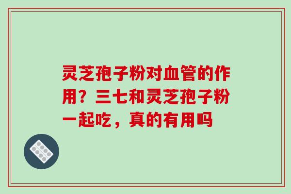 灵芝孢子粉对的作用?三七和灵芝孢子粉一起吃,真的有用吗 灵芝孢子粉对的作用?三七和灵芝孢子粉一起吃,真的有用吗