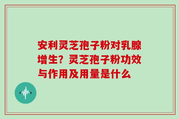 安利灵芝孢子粉对乳腺增生?灵芝孢子粉功效与作用及用量是什么 安利灵芝孢子粉对乳腺增生?灵芝孢子粉功效与作用及用量是什么
