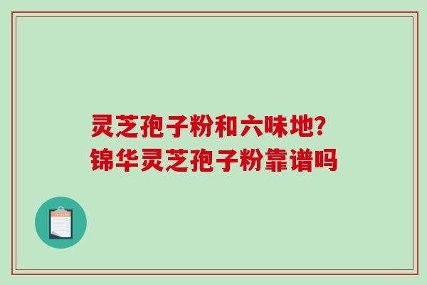 灵芝孢子粉和六味地?锦华灵芝孢子粉靠谱吗 灵芝孢子粉和六味地?锦华灵芝孢子粉靠谱吗