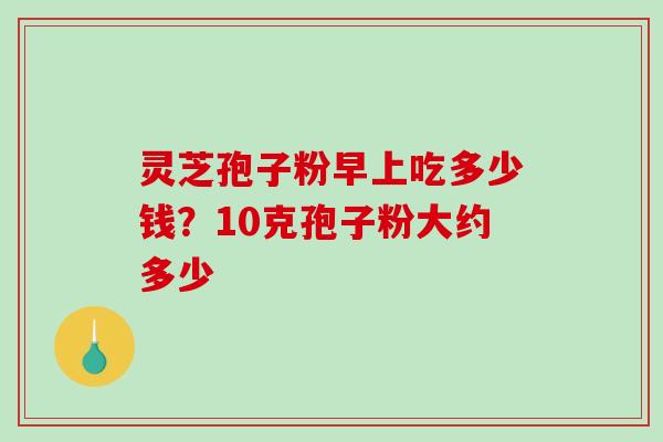 灵芝孢子粉早上吃多少钱?10克孢子粉大约多少 灵芝孢子粉早上吃多少钱?10克孢子粉大约多少