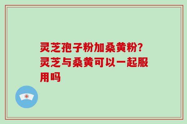 灵芝孢子粉加桑黄粉?灵芝与桑黄可以一起服用吗 灵芝孢子粉加桑黄粉?灵芝与桑黄可以一起服用吗