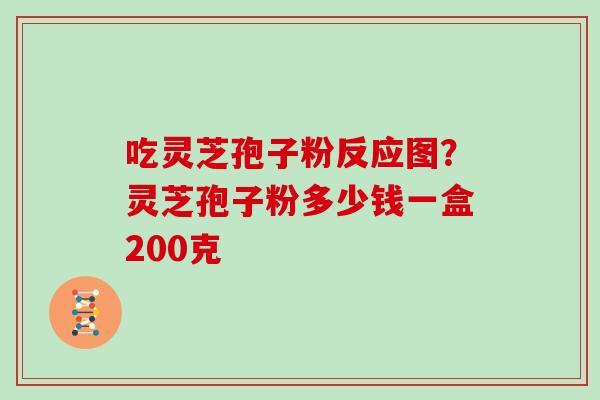 吃灵芝孢子粉反应图?灵芝孢子粉多少钱一盒200克 吃灵芝孢子粉反应图?灵芝孢子粉多少钱一盒200克
