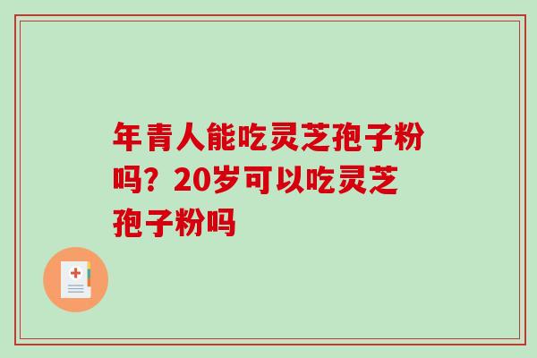 年青人能吃灵芝孢子粉吗?20岁可以吃灵芝孢子粉吗 年青人能吃灵芝孢子粉吗?20岁可以吃灵芝孢子粉吗