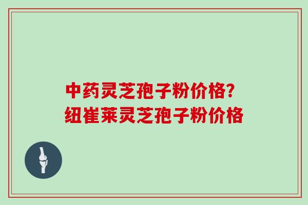灵芝孢子粉价格?纽崔莱灵芝孢子粉价格 灵芝孢子粉价格?纽崔莱灵芝孢子粉价格