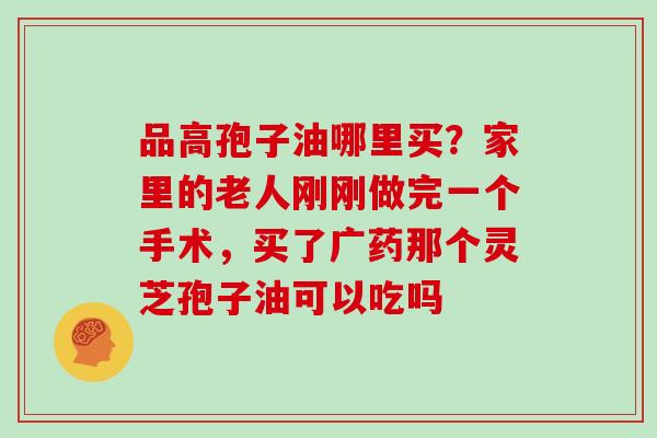 品高孢子油哪里买?家里的老人刚刚做完一个手术,买了广药那个灵芝孢子油可以吃吗 品高孢子油哪里买?家里的老人刚刚做完一个手术,买了广药那个灵芝孢子油可以吃吗