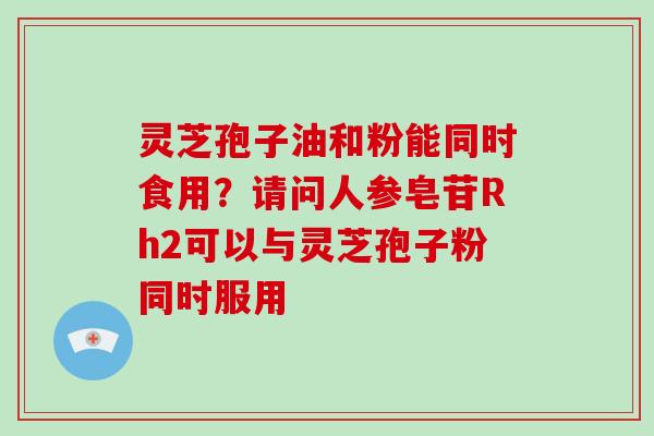 灵芝孢子油和粉能同时食用?请问人参皂苷Rh2可以与灵芝孢子粉同时服用 灵芝孢子油和粉能同时食用?请问人参皂苷Rh2可以与灵芝孢子粉同时服用