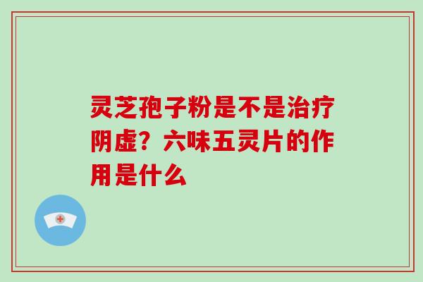 灵芝孢子粉是不是阴虚?六味五灵片的作用是什么 灵芝孢子粉是不是阴虚?六味五灵片的作用是什么