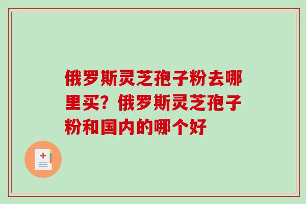 俄罗斯灵芝孢子粉去哪里买?俄罗斯灵芝孢子粉和国内的哪个好 俄罗斯灵芝孢子粉去哪里买?俄罗斯灵芝孢子粉和国内的哪个好