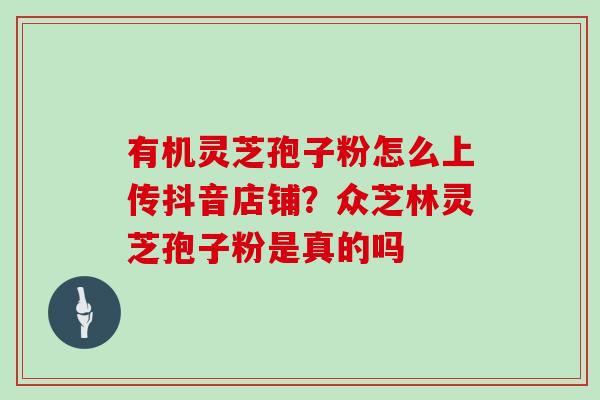 有机灵芝孢子粉怎么上传抖音店铺?众芝林灵芝孢子粉是真的吗 有机灵芝孢子粉怎么上传抖音店铺?众芝林灵芝孢子粉是真的吗