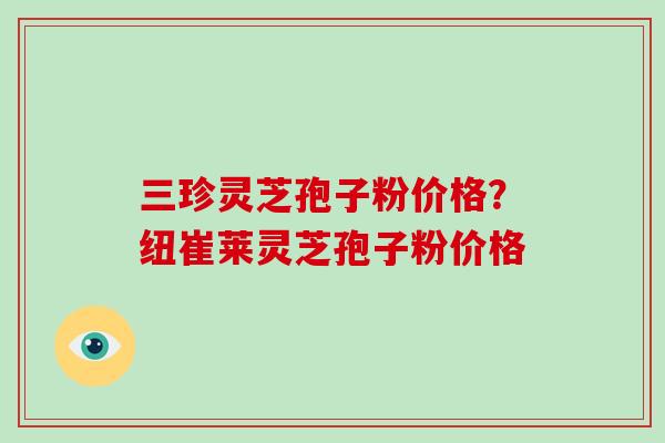 三珍灵芝孢子粉价格?纽崔莱灵芝孢子粉价格 三珍灵芝孢子粉价格?纽崔莱灵芝孢子粉价格