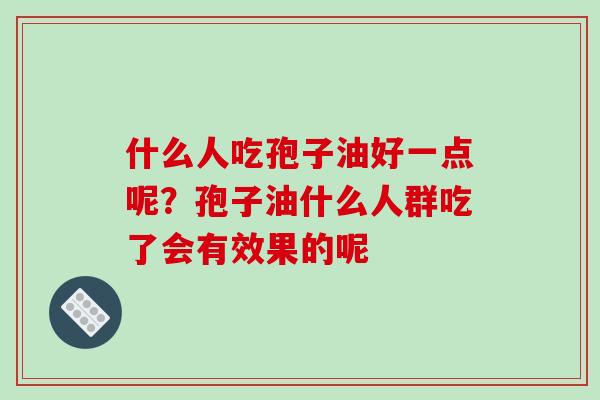 什么人吃孢子油好一点呢?孢子油什么人群吃了会有效果的呢 什么人吃孢子油好一点呢?孢子油什么人群吃了会有效果的呢