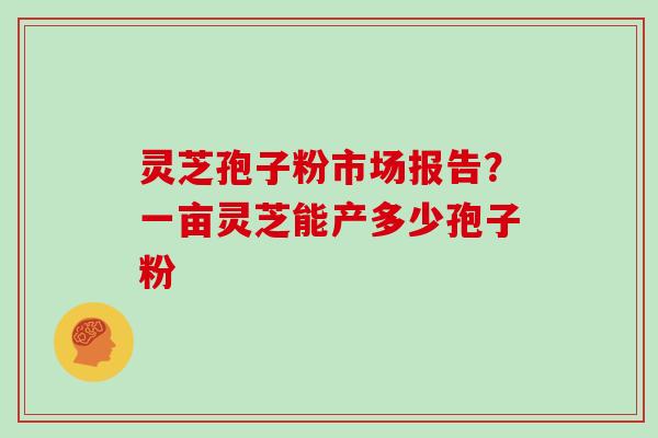 灵芝孢子粉市场报告?一亩灵芝能产多少孢子粉 灵芝孢子粉市场报告?一亩灵芝能产多少孢子粉
