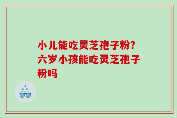 小儿能吃灵芝孢子粉?六岁小孩能吃灵芝孢子粉吗 小儿能吃灵芝孢子粉?六岁小孩能吃灵芝孢子粉吗