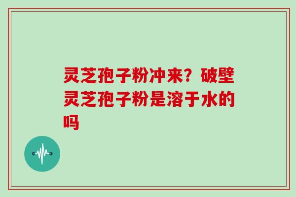 灵芝孢子粉冲来？破壁灵芝孢子粉是溶于水的吗