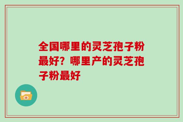 全国哪里的灵芝孢子粉好?哪里产的灵芝孢子粉好 全国哪里的灵芝孢子粉好?哪里产的灵芝孢子粉好