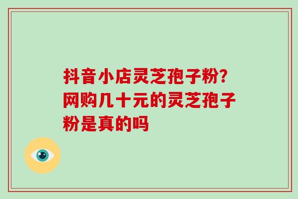 抖音小店灵芝孢子粉?网购几十元的灵芝孢子粉是真的吗 抖音小店灵芝孢子粉?网购几十元的灵芝孢子粉是真的吗