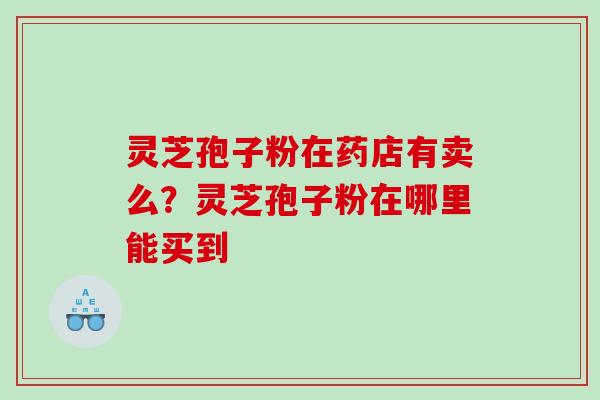 灵芝孢子粉在药店有卖么?灵芝孢子粉在哪里能买到 灵芝孢子粉在药店有卖么?灵芝孢子粉在哪里能买到