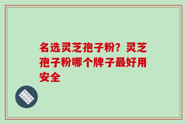 名选灵芝孢子粉?灵芝孢子粉哪个牌子好用安全 名选灵芝孢子粉?灵芝孢子粉哪个牌子好用安全