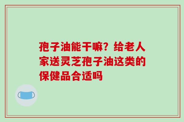孢子油能干嘛？给老人家送灵芝孢子油这类的保健品合适吗