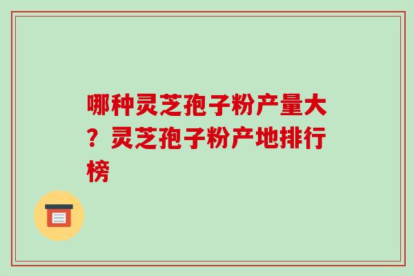 哪种灵芝孢子粉产量大?灵芝孢子粉产地排行榜 哪种灵芝孢子粉产量大?灵芝孢子粉产地排行榜