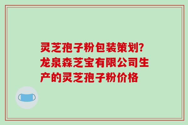 灵芝孢子粉包装策划?龙泉森芝宝有限公司生产的灵芝孢子粉价格 灵芝孢子粉包装策划?龙泉森芝宝有限公司生产的灵芝孢子粉价格