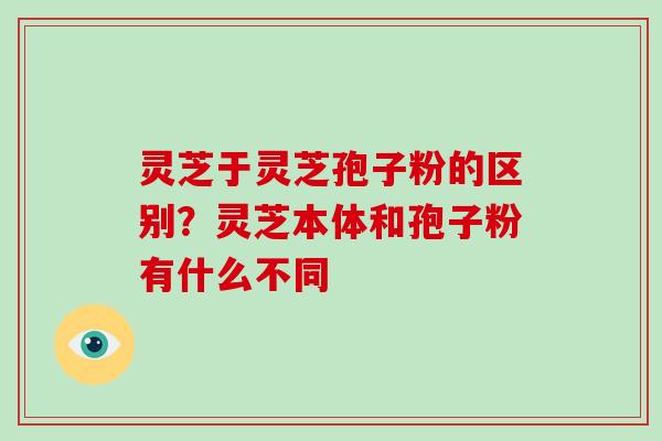 灵芝于灵芝孢子粉的区别?灵芝本体和孢子粉有什么不同 灵芝于灵芝孢子粉的区别?灵芝本体和孢子粉有什么不同
