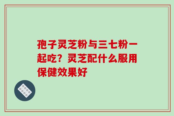 孢子灵芝粉与三七粉一起吃?灵芝配什么服用保健效果好 孢子灵芝粉与三七粉一起吃?灵芝配什么服用保健效果好